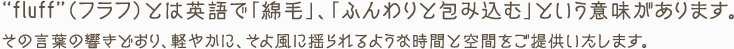 “fluff”（フラフ）とは英語で「綿毛」、「ふんわりと包み込む」という意味があります。その言葉の響きどおり、軽やかに、そよ風に揺られるような時間と空間をご提供いたします。